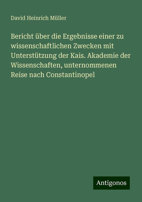 David Heinrich Müller: Bericht über die Ergebnisse einer zu wissenschaftlichen Zwecken mit Unterstützung der Kais. Akademie der Wissenschaften, unternommenen Reise nach Constantinopel, Buch