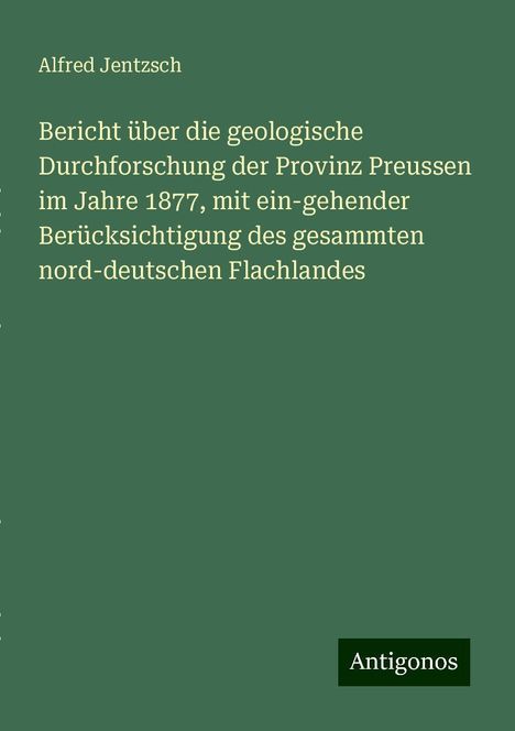 Alfred Jentzsch: Bericht über die geologische Durchforschung der Provinz Preussen im Jahre 1877, mit ein-gehender Berücksichtigung des gesammten nord-deutschen Flachlandes, Buch