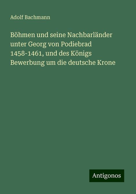 Adolf Bachmann: Böhmen und seine Nachbarländer unter Georg von Podiebrad 1458-1461, und des Königs Bewerbung um die deutsche Krone, Buch