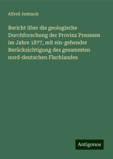 Alfred Jentzsch: Bericht über die geologische Durchforschung der Provinz Preussen im Jahre 1877, mit ein-gehender Berücksichtigung des gesammten nord-deutschen Flachlandes, Buch