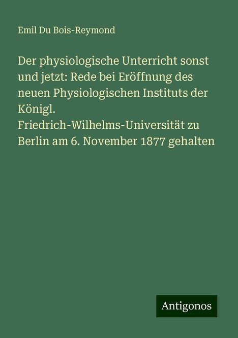 Emil Du Bois-Reymond: Der physiologische Unterricht sonst und jetzt: Rede bei Eröffnung des neuen Physiologischen Instituts der Königl. Friedrich-Wilhelms-Universität zu Berlin am 6. November 1877 gehalten, Buch