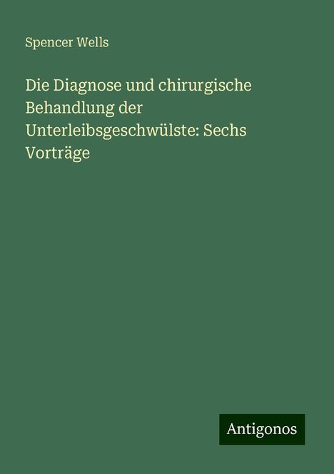 Spencer Wells: Die Diagnose und chirurgische Behandlung der Unterleibsgeschwülste: Sechs Vorträge, Buch