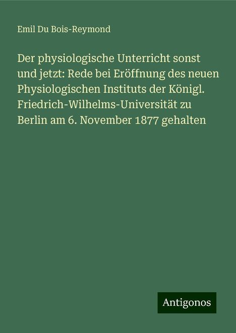 Emil Du Bois-Reymond: Der physiologische Unterricht sonst und jetzt: Rede bei Eröffnung des neuen Physiologischen Instituts der Königl. Friedrich-Wilhelms-Universität zu Berlin am 6. November 1877 gehalten, Buch