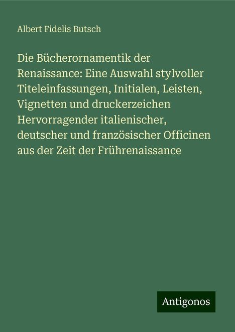 Albert Fidelis Butsch: Die Bücherornamentik der Renaissance: Eine Auswahl stylvoller Titeleinfassungen, Initialen, Leisten, Vignetten und druckerzeichen Hervorragender italienischer, deutscher und französischer Officinen aus der Zeit der Frührenaissance, Buch