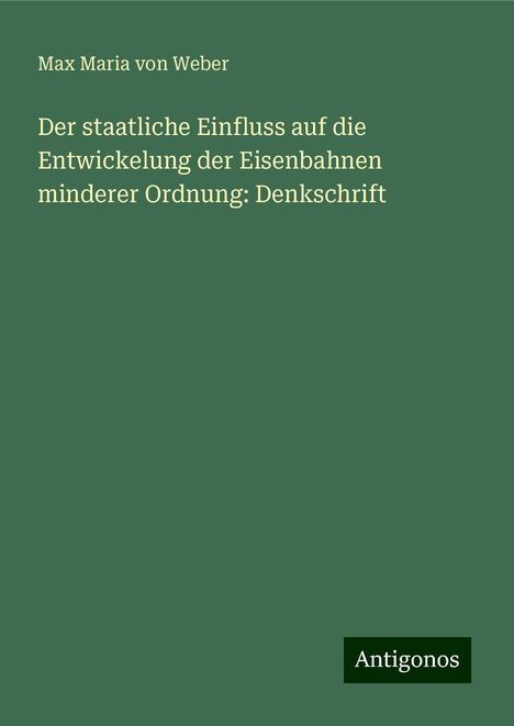 Max Maria Von Weber: Der staatliche Einfluss auf die Entwickelung der Eisenbahnen minderer Ordnung: Denkschrift, Buch