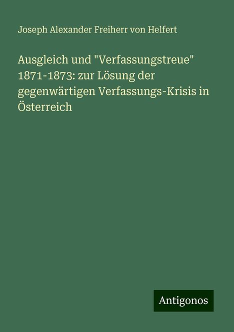 Joseph Alexander Freiherr Von Helfert: Ausgleich und "Verfassungstreue" 1871-1873: zur Lösung der gegenwärtigen Verfassungs-Krisis in Österreich, Buch