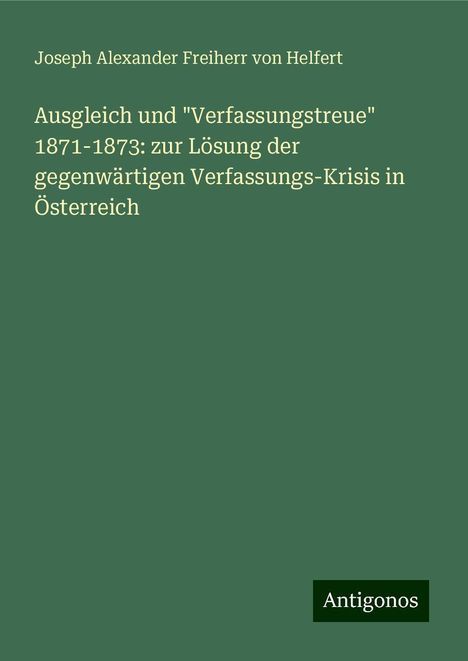 Joseph Alexander Freiherr Von Helfert: Ausgleich und "Verfassungstreue" 1871-1873: zur Lösung der gegenwärtigen Verfassungs-Krisis in Österreich, Buch