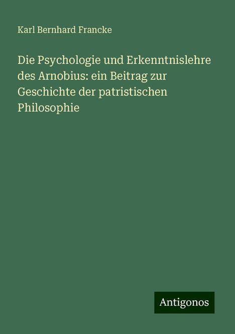 Karl Bernhard Francke: Die Psychologie und Erkenntnislehre des Arnobius: ein Beitrag zur Geschichte der patristischen Philosophie, Buch