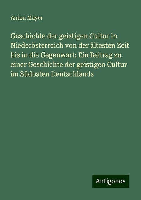 Anton Mayer: Geschichte der geistigen Cultur in Niederösterreich von der ältesten Zeit bis in die Gegenwart: Ein Beitrag zu einer Geschichte der geistigen Cultur im Südosten Deutschlands, Buch