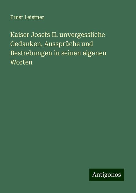 Ernst Leistner: Kaiser Josefs II. unvergessliche Gedanken, Aussprüche und Bestrebungen in seinen eigenen Worten, Buch