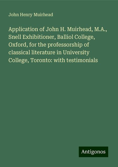 John Henry Muirhead: Application of John H. Muirhead, M.A., Snell Exhibitioner, Balliol College, Oxford, for the professorship of classical literature in University College, Toronto: with testimonials, Buch