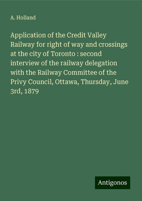 A. Holland: Application of the Credit Valley Railway for right of way and crossings at the city of Toronto : second interview of the railway delegation with the Railway Committee of the Privy Council, Ottawa, Thursday, June 3rd, 1879, Buch