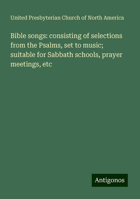 United Presbyterian Church of North America: Bible songs: consisting of selections from the Psalms, set to music; suitable for Sabbath schools, prayer meetings, etc, Buch