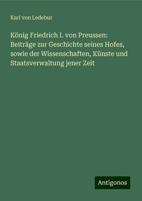 Karl Von Ledebur: König Friedrich I. von Preussen: Beiträge zur Geschichte seines Hofes, sowie der Wissenschaften, Künste und Staatsverwaltung jener Zeit, Buch