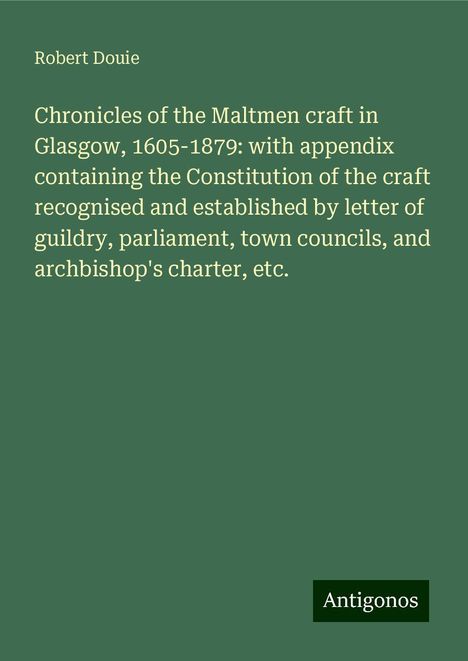 Robert Douie: Chronicles of the Maltmen craft in Glasgow, 1605-1879: with appendix containing the Constitution of the craft recognised and established by letter of guildry, parliament, town councils, and archbishop's charter, etc., Buch