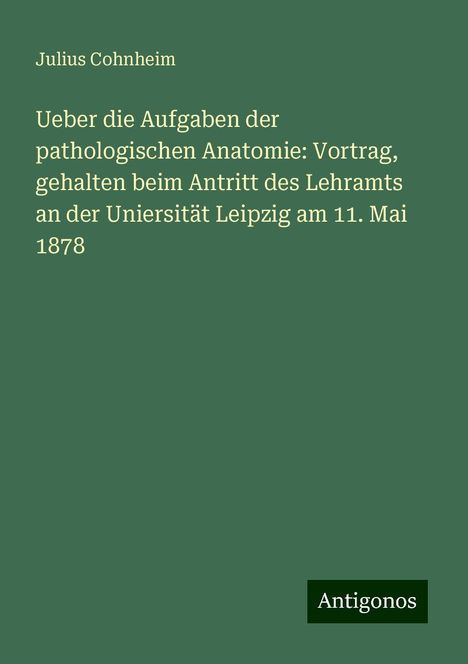 Julius Cohnheim: Ueber die Aufgaben der pathologischen Anatomie: Vortrag, gehalten beim Antritt des Lehramts an der Uniersität Leipzig am 11. Mai 1878, Buch