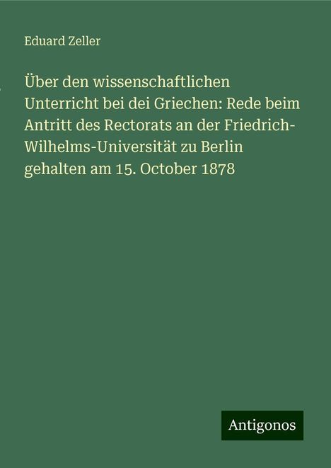 Eduard Zeller: Über den wissenschaftlichen Unterricht bei dei Griechen: Rede beim Antritt des Rectorats an der Friedrich- Wilhelms-Universität zu Berlin gehalten am 15. October 1878, Buch