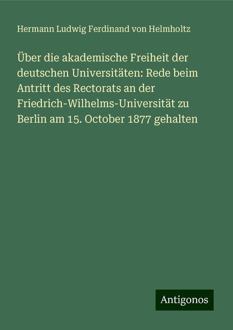 Hermann Ludwig Ferdinand Von Helmholtz: Über die akademische Freiheit der deutschen Universitäten: Rede beim Antritt des Rectorats an der Friedrich-Wilhelms-Universität zu Berlin am 15. October 1877 gehalten, Buch