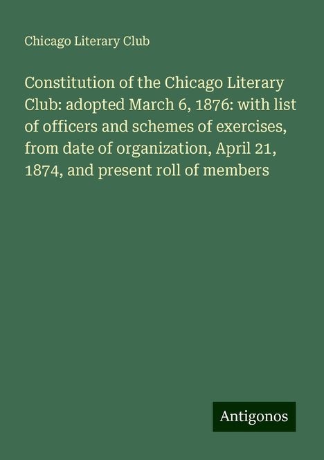 Chicago Literary Club: Constitution of the Chicago Literary Club: adopted March 6, 1876: with list of officers and schemes of exercises, from date of organization, April 21, 1874, and present roll of members, Buch