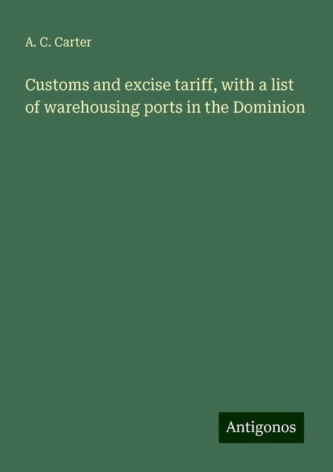 A. C. Carter: Customs and excise tariff, with a list of warehousing ports in the Dominion, Buch