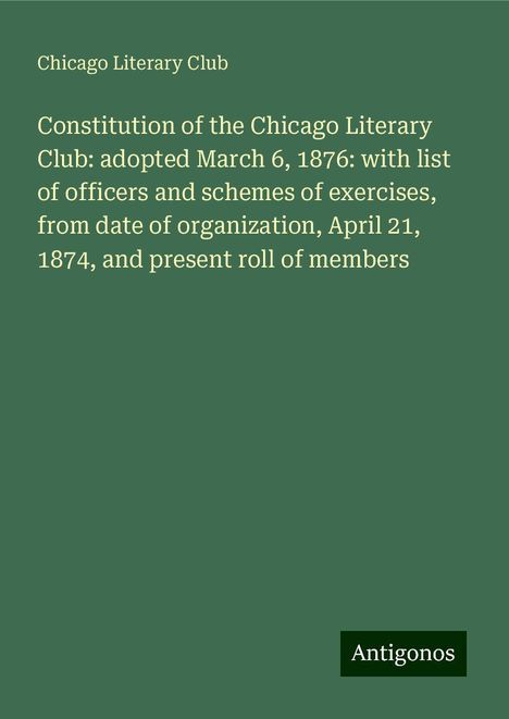 Chicago Literary Club: Constitution of the Chicago Literary Club: adopted March 6, 1876: with list of officers and schemes of exercises, from date of organization, April 21, 1874, and present roll of members, Buch