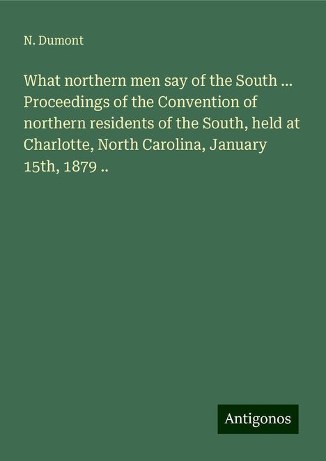 N. Dumont: What northern men say of the South ... Proceedings of the Convention of northern residents of the South, held at Charlotte, North Carolina, January 15th, 1879 .., Buch