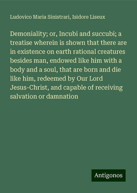 Ludovico Maria Sinistrari: Demoniality; or, Incubi and succubi; a treatise wherein is shown that there are in existence on earth rational creatures besides man, endowed like him with a body and a soul, that are born and die like him, redeemed by Our Lord Jesus-Christ, and capable of receiving salvation or damnation, Buch