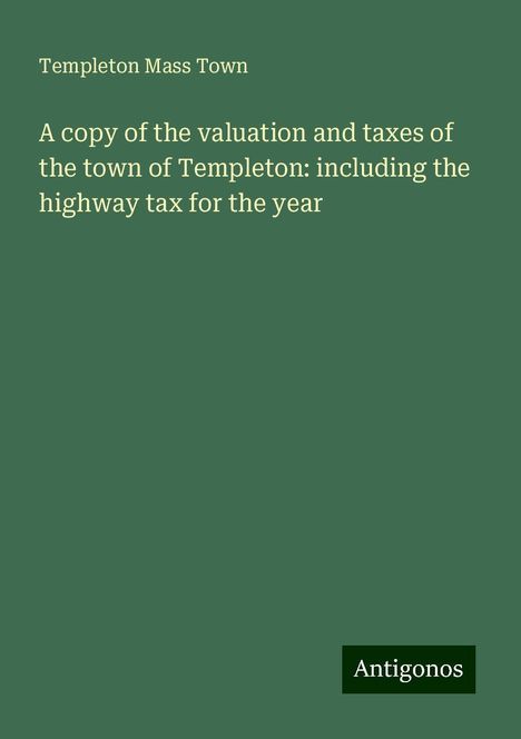 Templeton Mass Town: A copy of the valuation and taxes of the town of Templeton: including the highway tax for the year, Buch