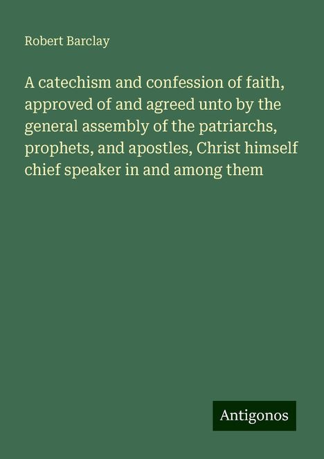 Robert Barclay: A catechism and confession of faith, approved of and agreed unto by the general assembly of the patriarchs, prophets, and apostles, Christ himself chief speaker in and among them, Buch