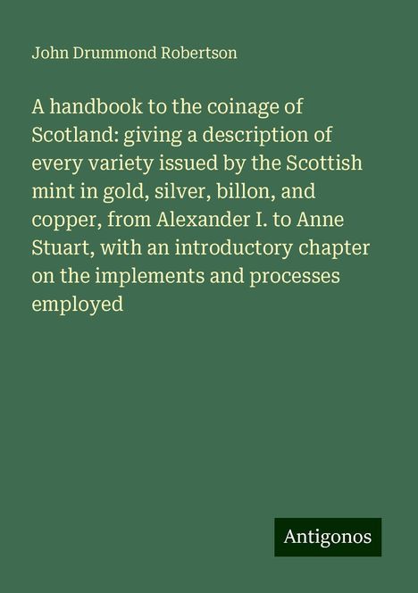 John Drummond Robertson: A handbook to the coinage of Scotland: giving a description of every variety issued by the Scottish mint in gold, silver, billon, and copper, from Alexander I. to Anne Stuart, with an introductory chapter on the implements and processes employed, Buch