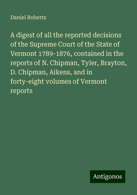 Daniel Roberts: A digest of all the reported decisions of the Supreme Court of the State of Vermont 1789-1876, contained in the reports of N. Chipman, Tyler, Brayton, D. Chipman, Aikens, and in forty-eight volumes of Vermont reports, Buch