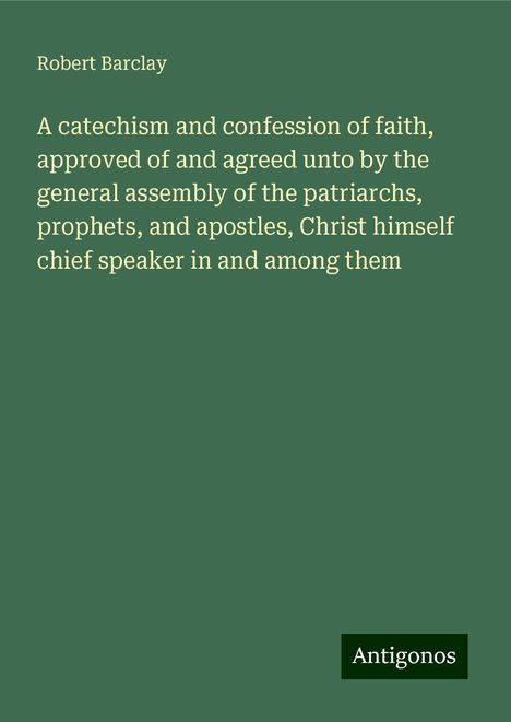 Robert Barclay: A catechism and confession of faith, approved of and agreed unto by the general assembly of the patriarchs, prophets, and apostles, Christ himself chief speaker in and among them, Buch