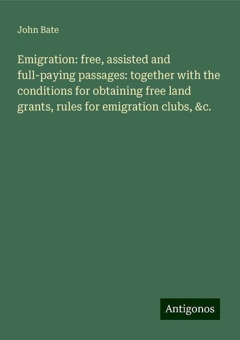 John Bate: Emigration: free, assisted and full-paying passages: together with the conditions for obtaining free land grants, rules for emigration clubs, &c., Buch