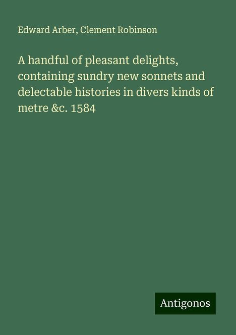 Edward Arber: A handful of pleasant delights, containing sundry new sonnets and delectable histories in divers kinds of metre &c. 1584, Buch