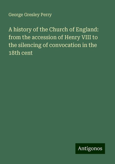 George Gresley Perry: A history of the Church of England: from the accession of Henry VIII to the silencing of convocation in the 18th cent, Buch