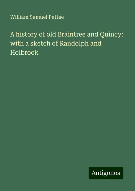 William Samuel Pattee: A history of old Braintree and Quincy: with a sketch of Randolph and Holbrook, Buch