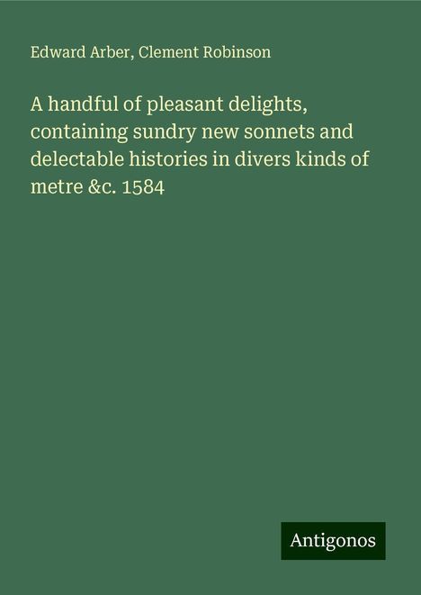 Edward Arber: A handful of pleasant delights, containing sundry new sonnets and delectable histories in divers kinds of metre &c. 1584, Buch