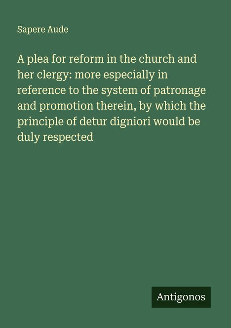 Sapere Aude: A plea for reform in the church and her clergy: more especially in reference to the system of patronage and promotion therein, by which the principle of detur digniori would be duly respected, Buch