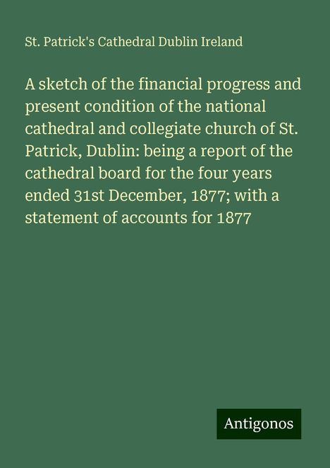 St. Patrick's Cathedral Dublin Ireland: A sketch of the financial progress and present condition of the national cathedral and collegiate church of St. Patrick, Dublin: being a report of the cathedral board for the four years ended 31st December, 1877; with a statement of accounts for 1877, Buch