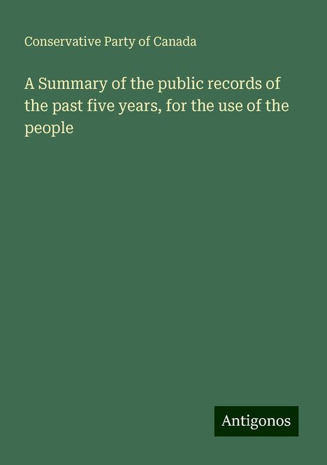 Conservative Party Of Canada: A Summary of the public records of the past five years, for the use of the people, Buch