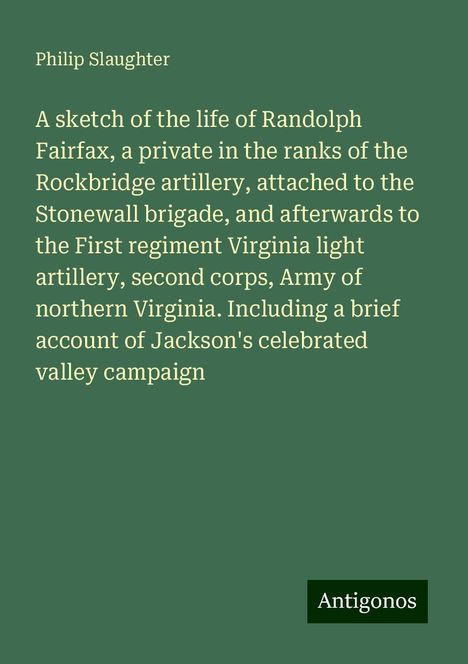 Philip Slaughter: A sketch of the life of Randolph Fairfax, a private in the ranks of the Rockbridge artillery, attached to the Stonewall brigade, and afterwards to the First regiment Virginia light artillery, second corps, Army of northern Virginia. Including a brief account of Jackson's celebrated valley campaign, Buch