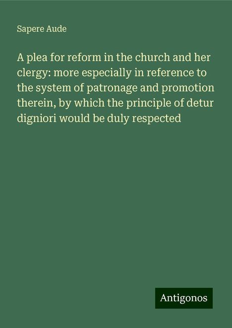 Sapere Aude: A plea for reform in the church and her clergy: more especially in reference to the system of patronage and promotion therein, by which the principle of detur digniori would be duly respected, Buch