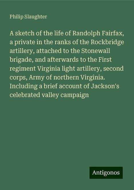 Philip Slaughter: A sketch of the life of Randolph Fairfax, a private in the ranks of the Rockbridge artillery, attached to the Stonewall brigade, and afterwards to the First regiment Virginia light artillery, second corps, Army of northern Virginia. Including a brief account of Jackson's celebrated valley campaign, Buch