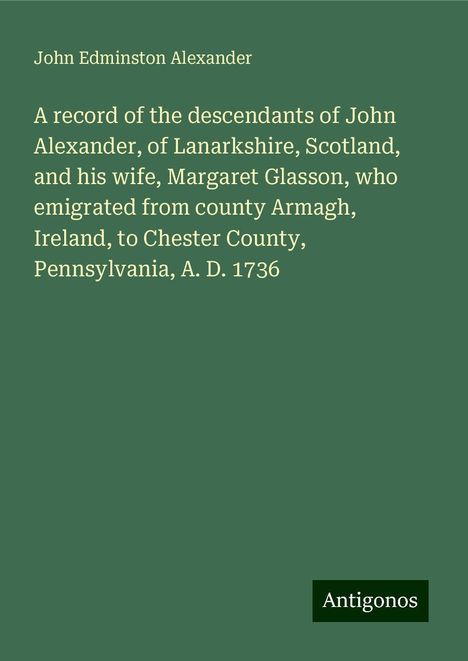 John Edminston Alexander: A record of the descendants of John Alexander, of Lanarkshire, Scotland, and his wife, Margaret Glasson, who emigrated from county Armagh, Ireland, to Chester County, Pennsylvania, A. D. 1736, Buch