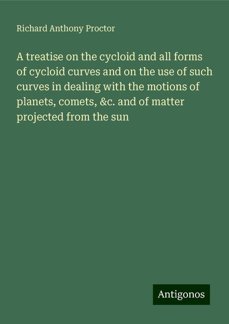 Richard Anthony Proctor: A treatise on the cycloid and all forms of cycloid curves and on the use of such curves in dealing with the motions of planets, comets, &c. and of matter projected from the sun, Buch