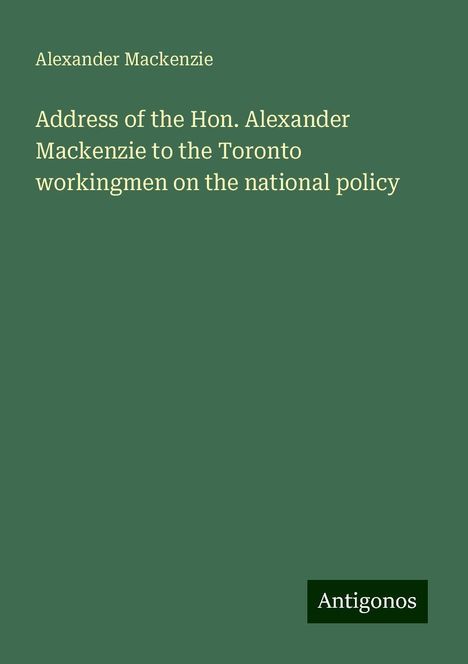 Alexander Mackenzie (1847-1935): Address of the Hon. Alexander Mackenzie to the Toronto workingmen on the national policy, Buch