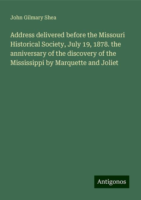 John Gilmary Shea: Address delivered before the Missouri Historical Society, July 19, 1878. the anniversary of the discovery of the Mississippi by Marquette and Joliet, Buch