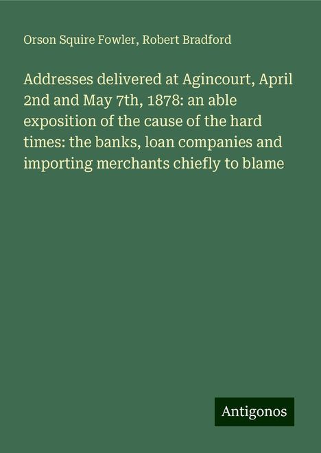 Orson Squire Fowler: Addresses delivered at Agincourt, April 2nd and May 7th, 1878: an able exposition of the cause of the hard times: the banks, loan companies and importing merchants chiefly to blame, Buch