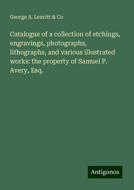 George A. Leavitt &amp; Co: Catalogue of a collection of etchings, engravings, photographs, lithographs, and various illustrated works: the property of Samuel P. Avery, Esq., Buch