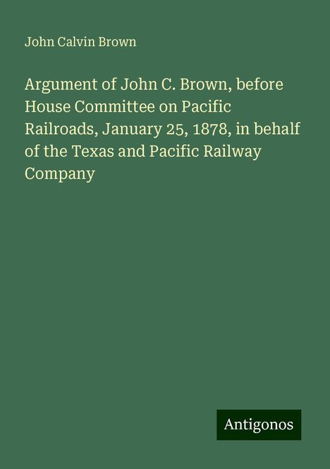 John Calvin Brown: Argument of John C. Brown, before House Committee on Pacific Railroads, January 25, 1878, in behalf of the Texas and Pacific Railway Company, Buch